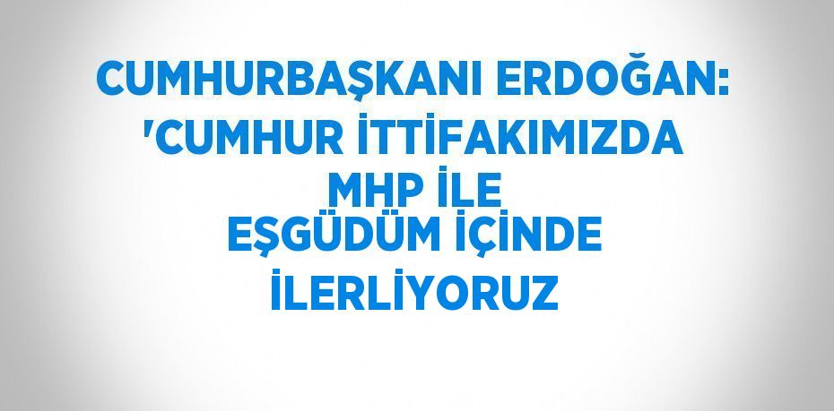 CUMHURBAŞKANI ERDOĞAN: 'CUMHUR İTTİFAKIMIZDA MHP İLE EŞGÜDÜM İÇİNDE İLERLİYORUZ