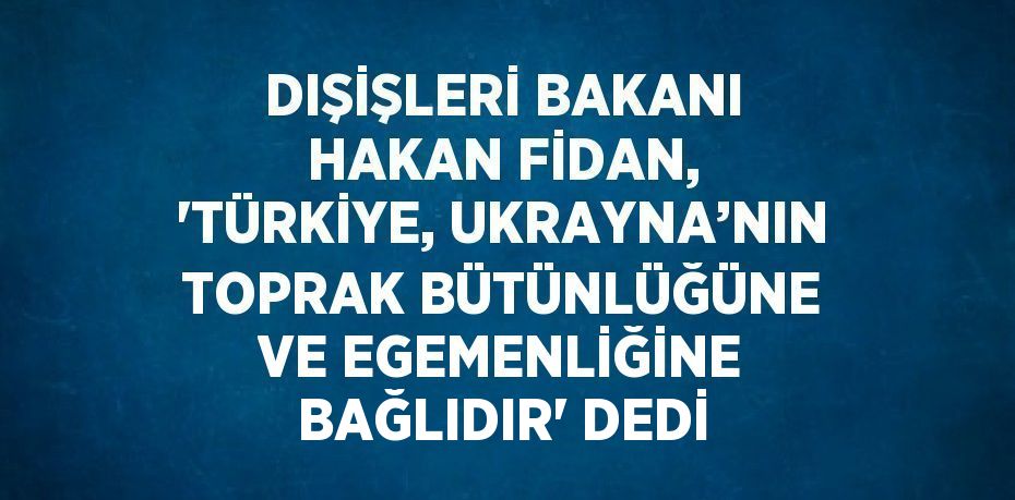 DIŞİŞLERİ BAKANI HAKAN FİDAN, 'TÜRKİYE, UKRAYNA’NIN TOPRAK BÜTÜNLÜĞÜNE VE EGEMENLİĞİNE BAĞLIDIR' DEDİ