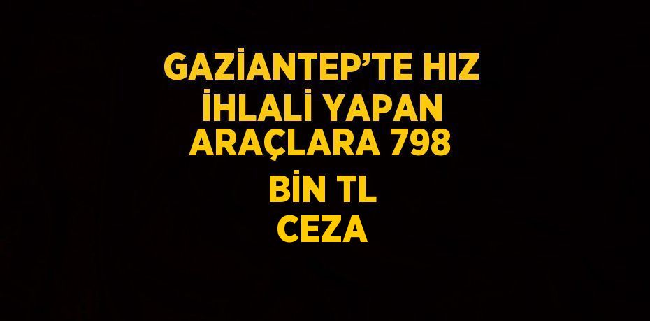 GAZİANTEP’TE HIZ İHLALİ YAPAN ARAÇLARA 798 BİN TL CEZA