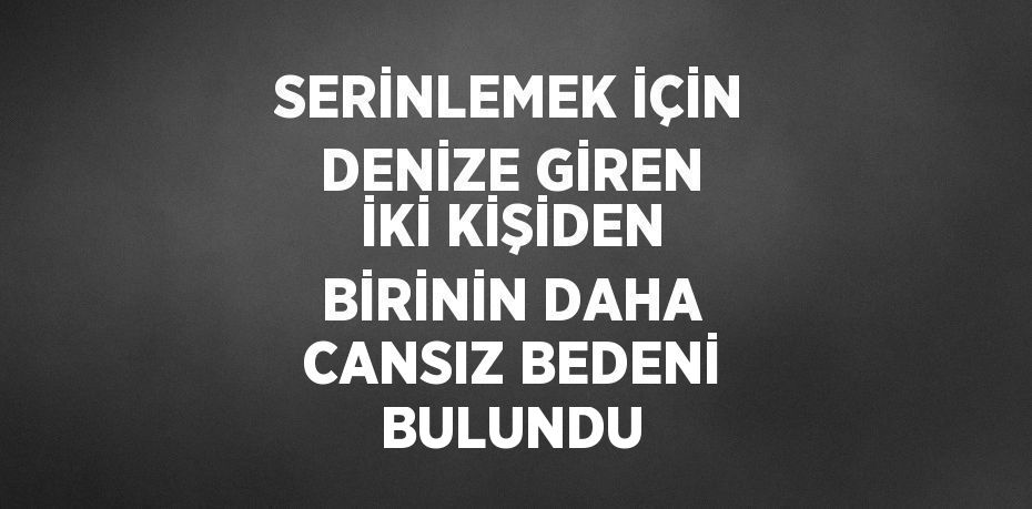 SERİNLEMEK İÇİN DENİZE GİREN İKİ KİŞİDEN BİRİNİN DAHA CANSIZ BEDENİ BULUNDU