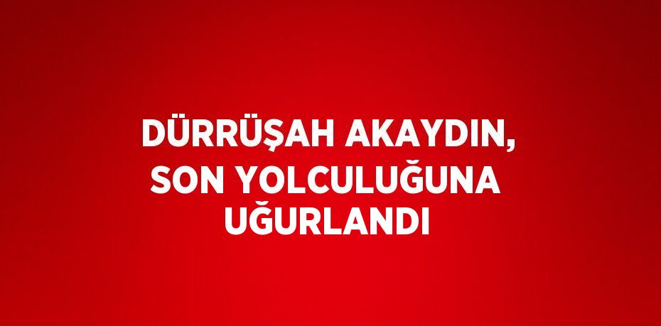 DÜRRÜŞAH AKAYDIN, SON YOLCULUĞUNA UĞURLANDI