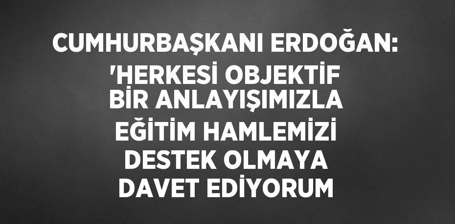 CUMHURBAŞKANI ERDOĞAN: 'HERKESİ OBJEKTİF BİR ANLAYIŞIMIZLA EĞİTİM HAMLEMİZİ DESTEK OLMAYA DAVET EDİYORUM