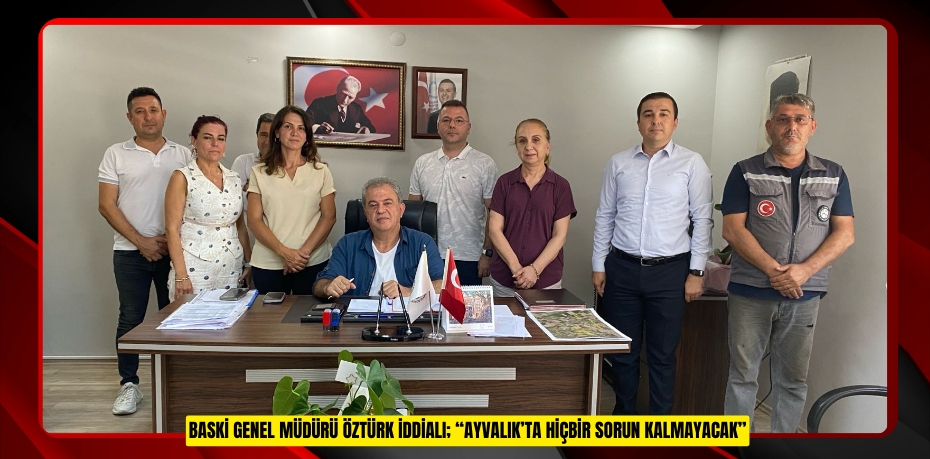 BASKİ GENEL MÜDÜRÜ ÖZTÜRK İDDİALI; “AYVALIK’TA HİÇBİR SORUN KALMAYACAK”