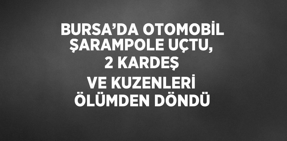 BURSA’DA OTOMOBİL ŞARAMPOLE UÇTU, 2 KARDEŞ VE KUZENLERİ ÖLÜMDEN DÖNDÜ