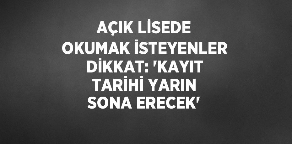 AÇIK LİSEDE OKUMAK İSTEYENLER DİKKAT: 'KAYIT TARİHİ YARIN SONA ERECEK'