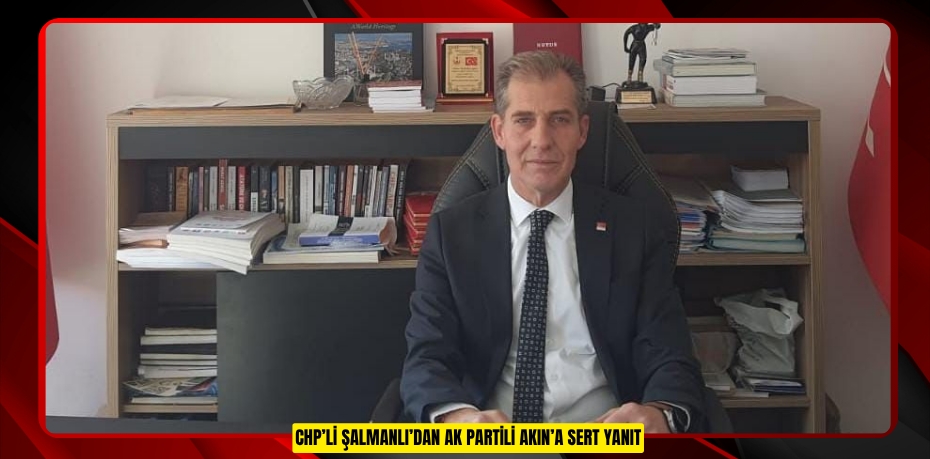 CHP’Lİ ŞALMANLI’DAN AK PARTİLİ AKIN’A SERT YANIT