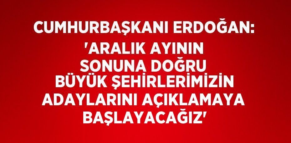 CUMHURBAŞKANI ERDOĞAN: 'ARALIK AYININ SONUNA DOĞRU BÜYÜK ŞEHİRLERİMİZİN ADAYLARINI AÇIKLAMAYA BAŞLAYACAĞIZ'
