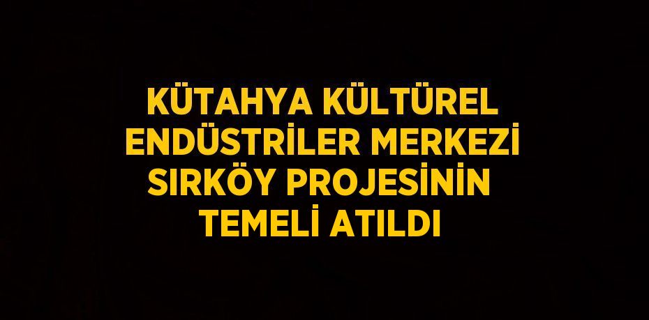 KÜTAHYA KÜLTÜREL ENDÜSTRİLER MERKEZİ SIRKÖY PROJESİNİN TEMELİ ATILDI