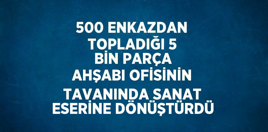 500 ENKAZDAN TOPLADIĞI 5 BİN PARÇA AHŞABI OFİSİNİN TAVANINDA SANAT ESERİNE DÖNÜŞTÜRDÜ