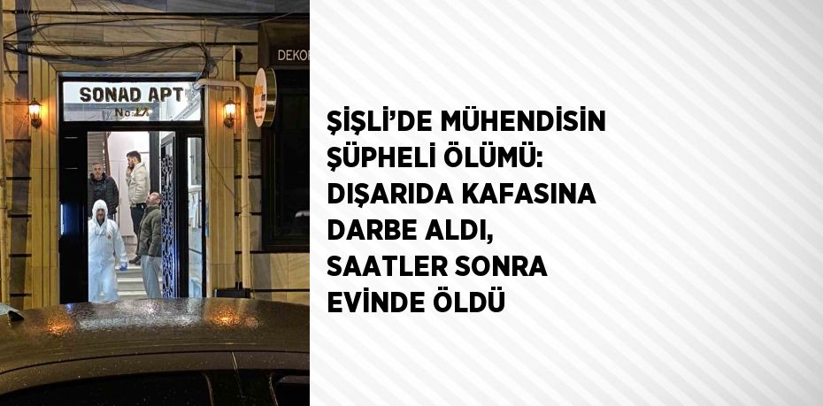 ŞİŞLİ’DE MÜHENDİSİN ŞÜPHELİ ÖLÜMÜ: DIŞARIDA KAFASINA DARBE ALDI, SAATLER SONRA EVİNDE ÖLDÜ