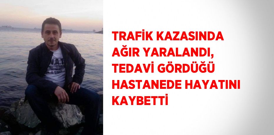 TRAFİK KAZASINDA AĞIR YARALANDI, TEDAVİ GÖRDÜĞÜ HASTANEDE HAYATINI KAYBETTİ