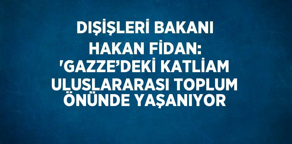 DIŞİŞLERİ BAKANI HAKAN FİDAN: 'GAZZE’DEKİ KATLİAM ULUSLARARASI TOPLUM ÖNÜNDE YAŞANIYOR