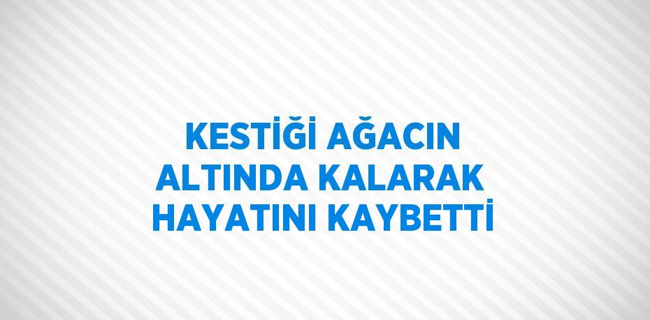 KESTİĞİ AĞACIN ALTINDA KALARAK HAYATINI KAYBETTİ
