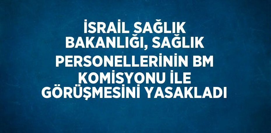 İSRAİL SAĞLIK BAKANLIĞI, SAĞLIK PERSONELLERİNİN BM KOMİSYONU İLE GÖRÜŞMESİNİ YASAKLADI