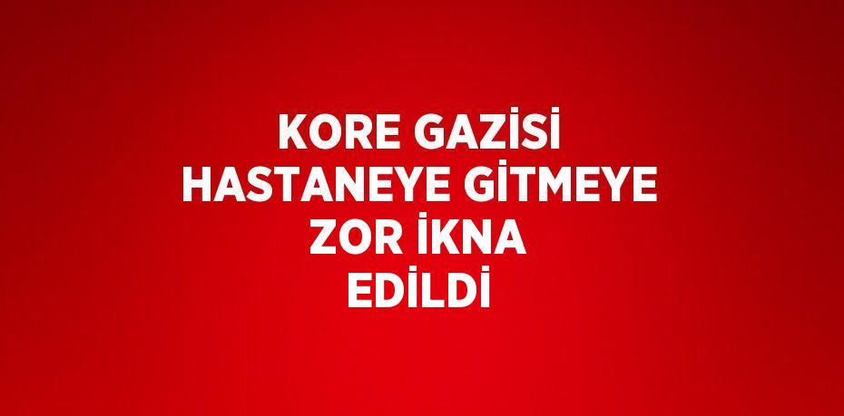 KORE GAZİSİ HASTANEYE GİTMEYE ZOR İKNA EDİLDİ