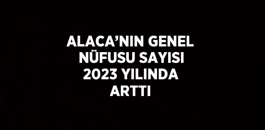 ALACA’NIN GENEL NÜFUSU SAYISI 2023 YILINDA ARTTI