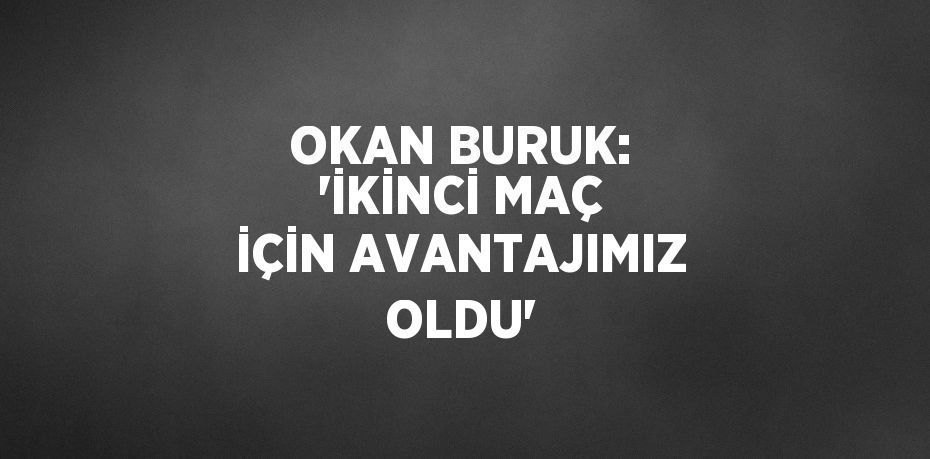 OKAN BURUK: 'İKİNCİ MAÇ İÇİN AVANTAJIMIZ OLDU'