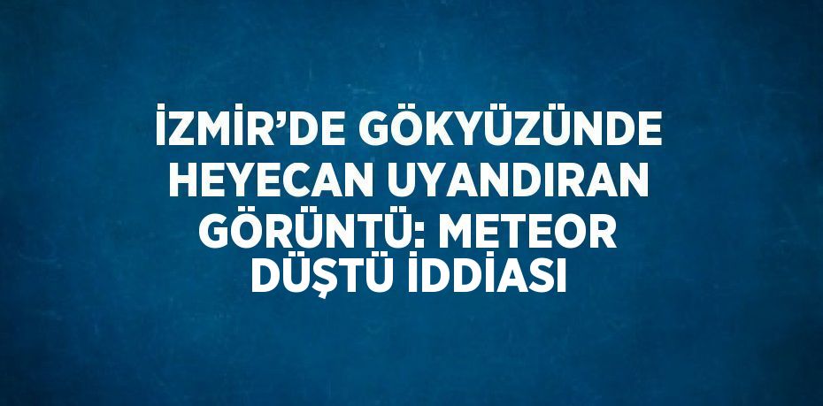 İZMİR’DE GÖKYÜZÜNDE HEYECAN UYANDIRAN GÖRÜNTÜ: METEOR DÜŞTÜ İDDİASI