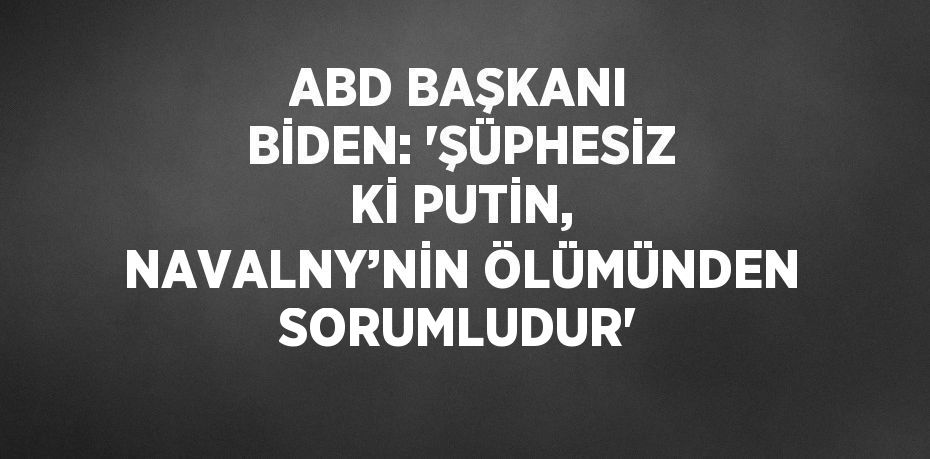 ABD BAŞKANI BİDEN: 'ŞÜPHESİZ Kİ PUTİN, NAVALNY’NİN ÖLÜMÜNDEN SORUMLUDUR'