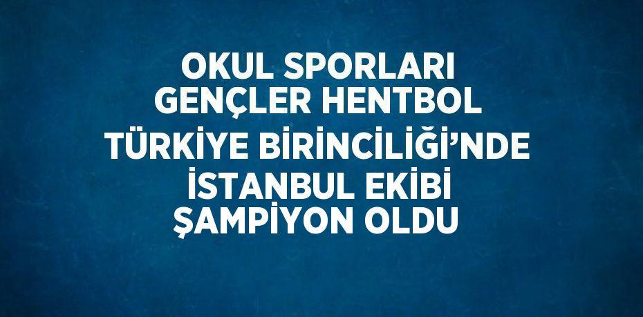 OKUL SPORLARI GENÇLER HENTBOL TÜRKİYE BİRİNCİLİĞİ’NDE İSTANBUL EKİBİ ŞAMPİYON OLDU