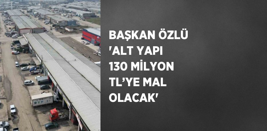 BAŞKAN ÖZLÜ 'ALT YAPI 130 MİLYON TL’YE MAL OLACAK'