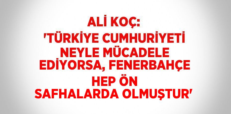 ALİ KOÇ: 'TÜRKİYE CUMHURİYETİ NEYLE MÜCADELE EDİYORSA, FENERBAHÇE HEP ÖN SAFHALARDA OLMUŞTUR'