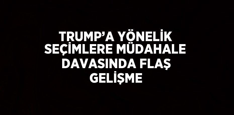 TRUMP’A YÖNELİK SEÇİMLERE MÜDAHALE DAVASINDA FLAŞ GELİŞME