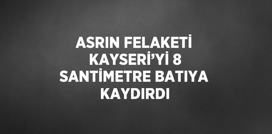 ASRIN FELAKETİ KAYSERİ’Yİ 8 SANTİMETRE BATIYA KAYDIRDI