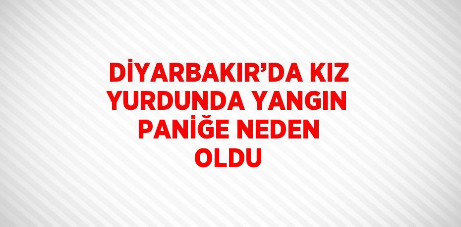 DİYARBAKIR’DA KIZ YURDUNDA YANGIN PANİĞE NEDEN OLDU