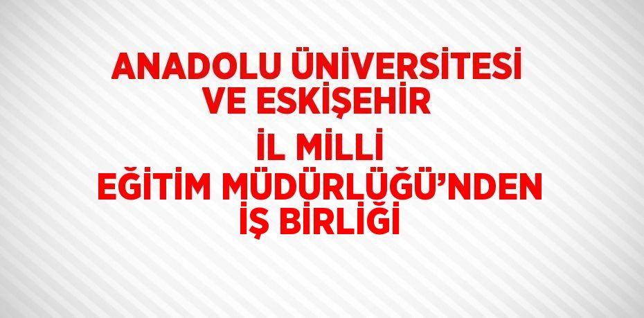 ANADOLU ÜNİVERSİTESİ VE ESKİŞEHİR İL MİLLİ EĞİTİM MÜDÜRLÜĞÜ’NDEN İŞ BİRLİĞİ