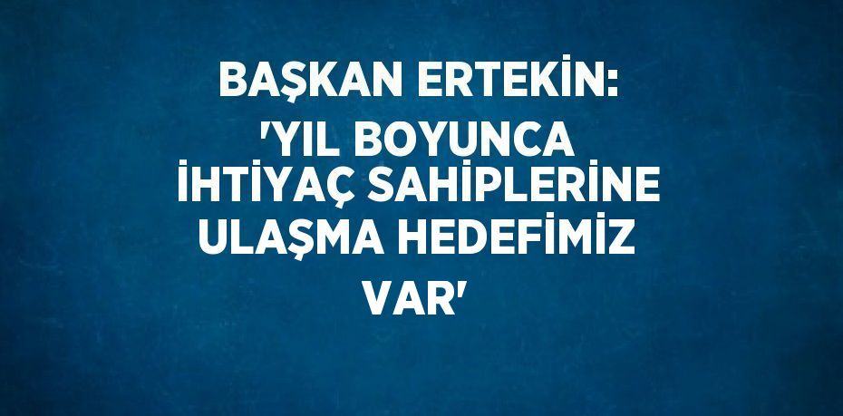 BAŞKAN ERTEKİN: 'YIL BOYUNCA İHTİYAÇ SAHİPLERİNE ULAŞMA HEDEFİMİZ VAR'