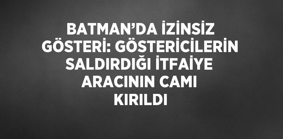 BATMAN’DA İZİNSİZ GÖSTERİ: GÖSTERİCİLERİN SALDIRDIĞI İTFAİYE ARACININ CAMI KIRILDI