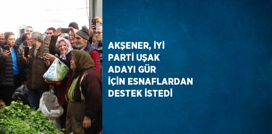 AKŞENER, İYİ PARTİ UŞAK ADAYI GÜR İÇİN ESNAFLARDAN DESTEK İSTEDİ