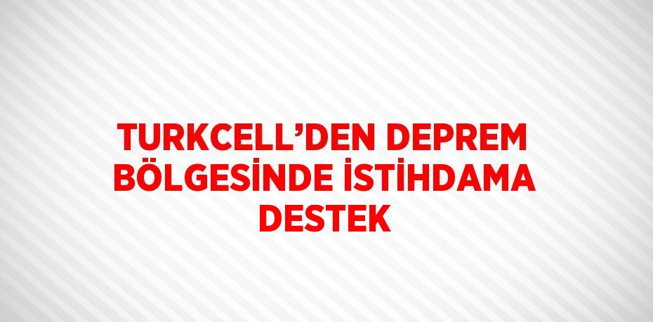 TURKCELL’DEN DEPREM BÖLGESİNDE İSTİHDAMA DESTEK