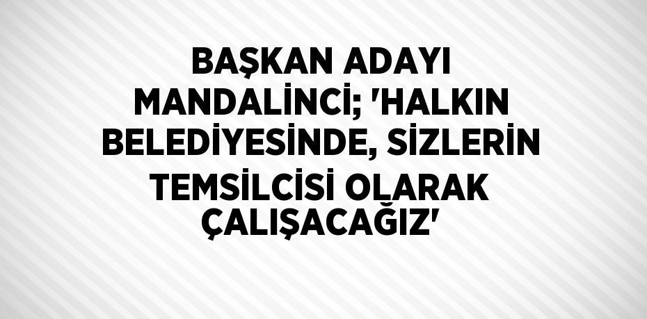 BAŞKAN ADAYI MANDALİNCİ; 'HALKIN BELEDİYESİNDE, SİZLERİN TEMSİLCİSİ OLARAK ÇALIŞACAĞIZ'