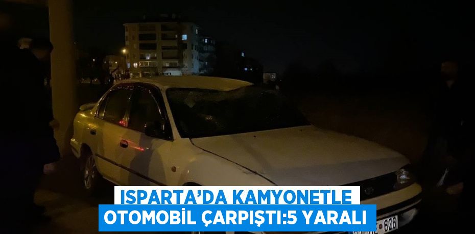 ISPARTA’DA KAMYONETLE OTOMOBİL ÇARPIŞTI:5 YARALI