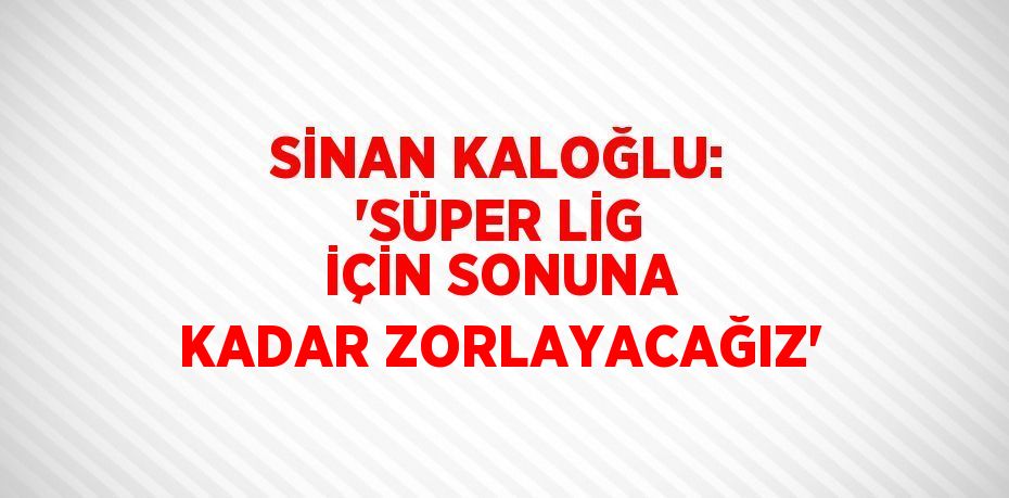 SİNAN KALOĞLU: 'SÜPER LİG İÇİN SONUNA KADAR ZORLAYACAĞIZ'