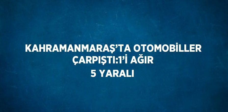 KAHRAMANMARAŞ’TA OTOMOBİLLER ÇARPIŞTI:1’İ AĞIR 5 YARALI