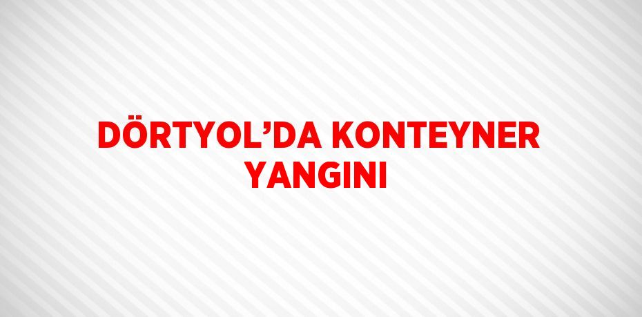 DÖRTYOL’DA KONTEYNER YANGINI