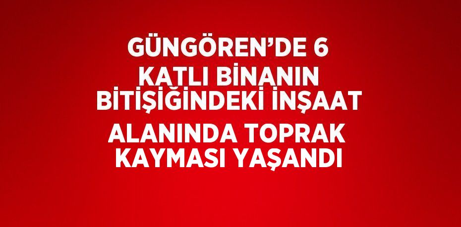 GÜNGÖREN’DE 6 KATLI BİNANIN BİTİŞİĞİNDEKİ İNŞAAT ALANINDA TOPRAK KAYMASI YAŞANDI