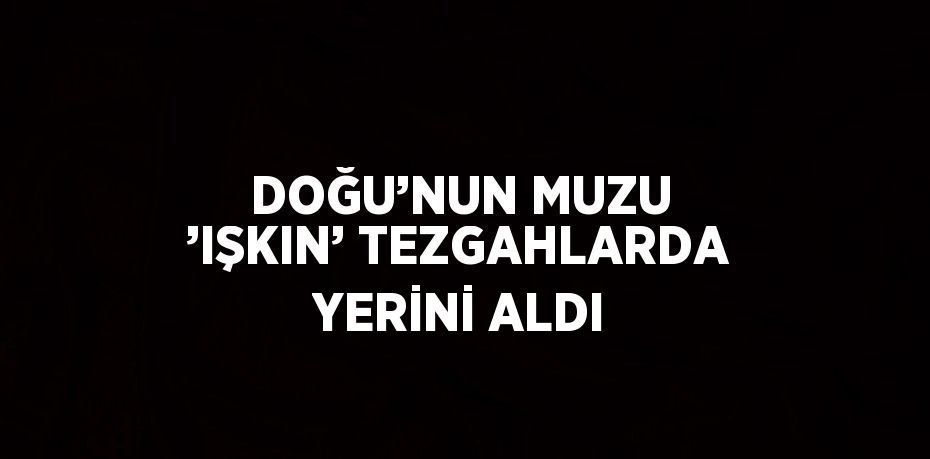 DOĞU’NUN MUZU ’IŞKIN’ TEZGAHLARDA YERİNİ ALDI