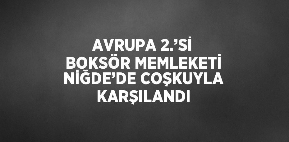 AVRUPA 2.’Sİ BOKSÖR MEMLEKETİ NİĞDE’DE COŞKUYLA KARŞILANDI