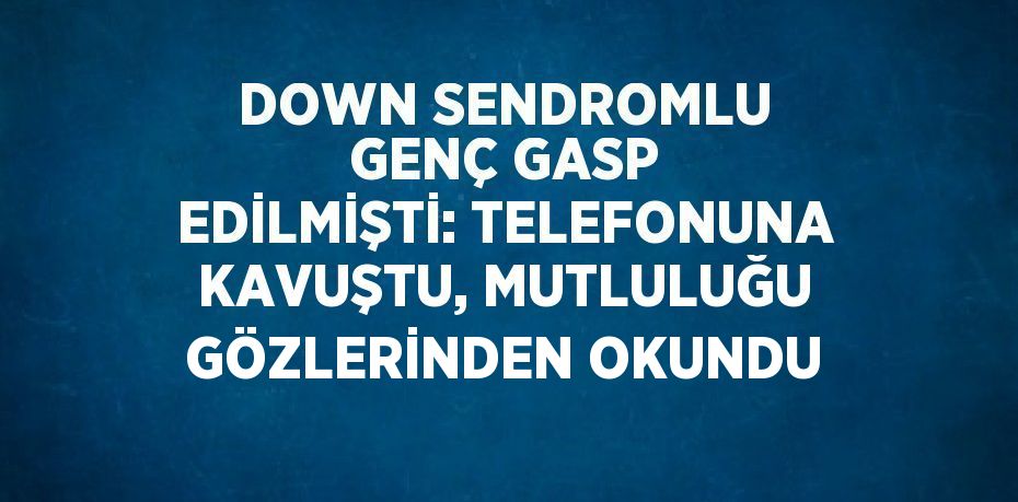 DOWN SENDROMLU GENÇ GASP EDİLMİŞTİ: TELEFONUNA KAVUŞTU, MUTLULUĞU GÖZLERİNDEN OKUNDU