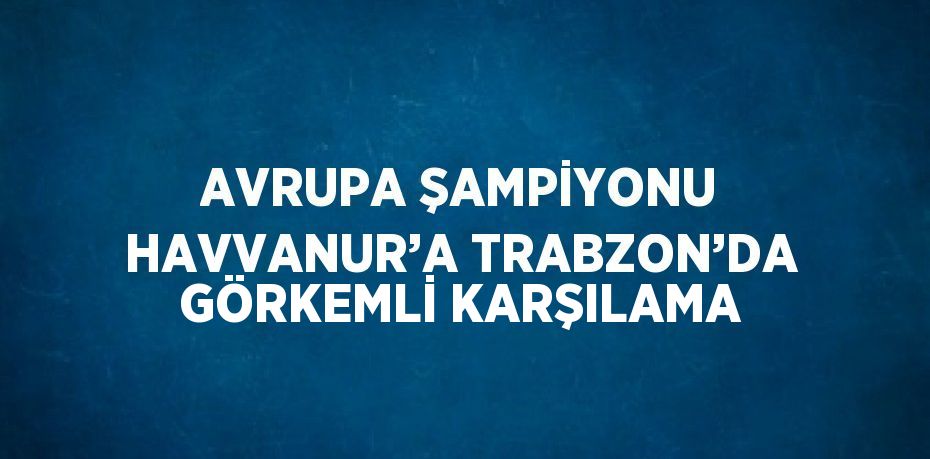AVRUPA ŞAMPİYONU HAVVANUR’A TRABZON’DA GÖRKEMLİ KARŞILAMA