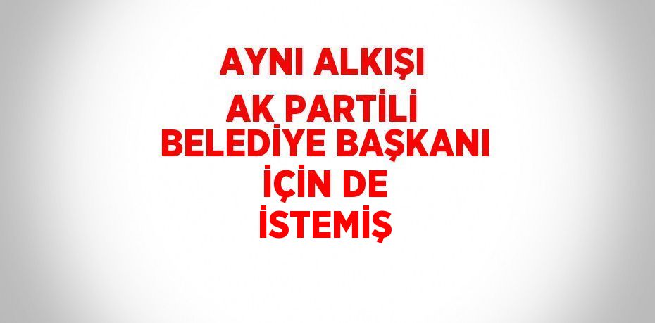 AYNI ALKIŞI AK PARTİLİ BELEDİYE BAŞKANI İÇİN DE İSTEMİŞ