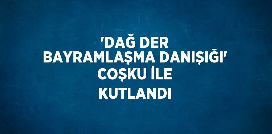 'DAĞ DER BAYRAMLAŞMA DANIŞIĞI' COŞKU İLE KUTLANDI