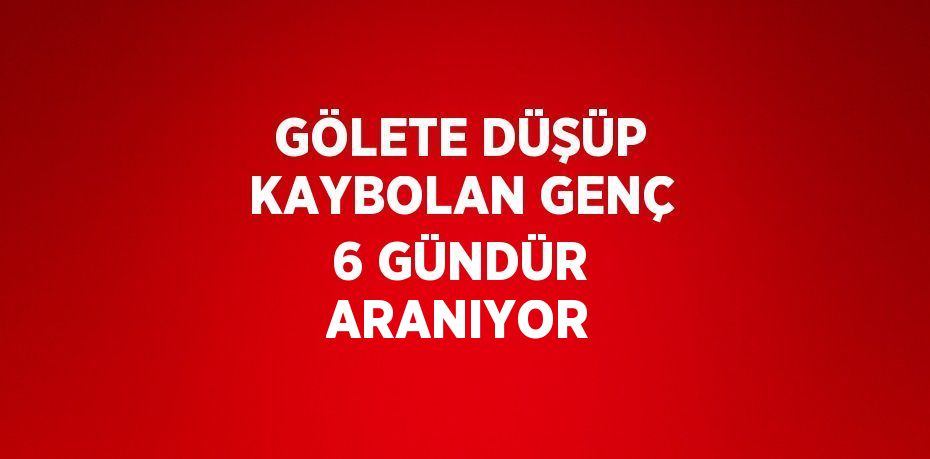 GÖLETE DÜŞÜP KAYBOLAN GENÇ 6 GÜNDÜR ARANIYOR