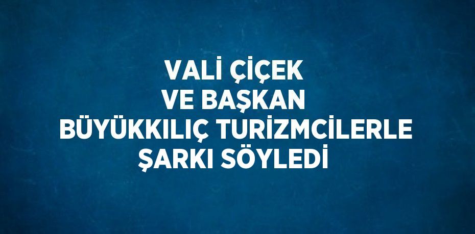VALİ ÇİÇEK VE BAŞKAN BÜYÜKKILIÇ TURİZMCİLERLE ŞARKI SÖYLEDİ