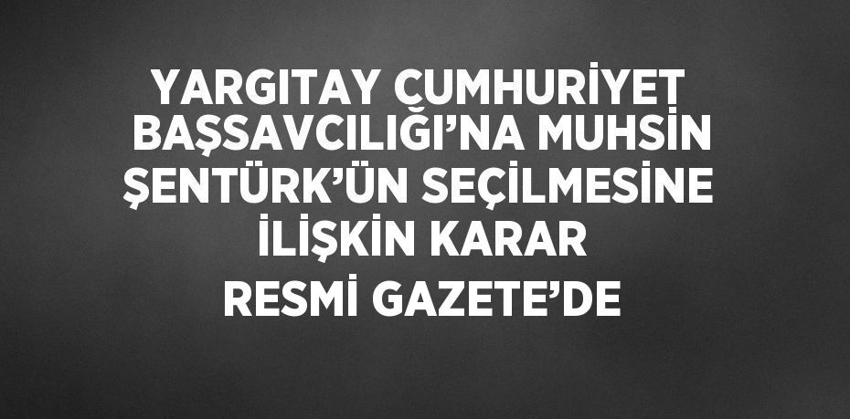 YARGITAY CUMHURİYET BAŞSAVCILIĞI’NA MUHSİN ŞENTÜRK’ÜN SEÇİLMESİNE İLİŞKİN KARAR RESMİ GAZETE’DE