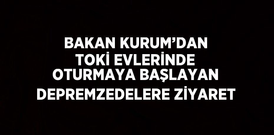 BAKAN KURUM’DAN TOKİ EVLERİNDE OTURMAYA BAŞLAYAN DEPREMZEDELERE ZİYARET